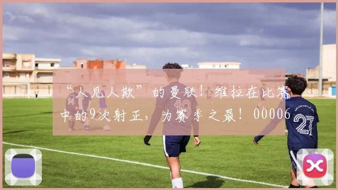 “人见人欺”的曼联！维拉在比赛中的9次射正，为赛季之最！0000644