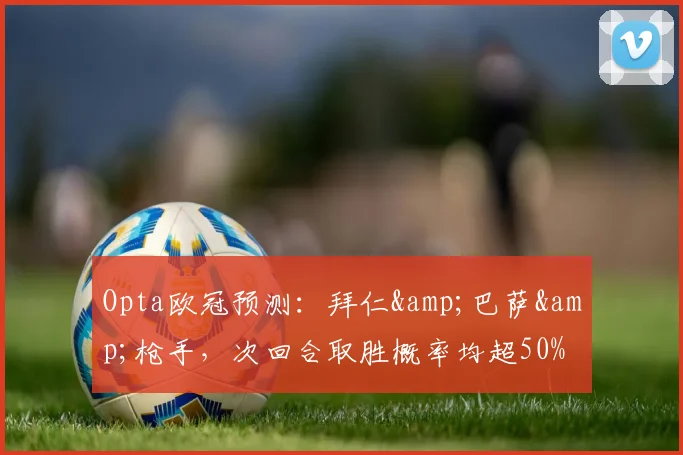 Opta欧冠预测：拜仁&巴萨&枪手，次回合取胜概率均超50%