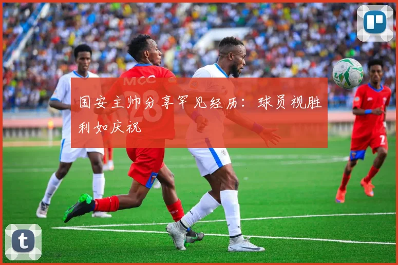 国安主帅分享罕见经历：球员视胜利如庆祝