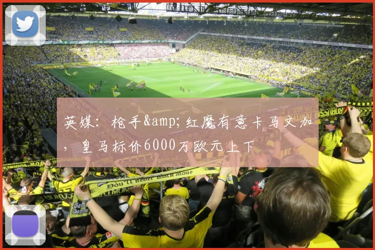 英媒：枪手&红魔有意卡马文加，皇马标价6000万欧元上下