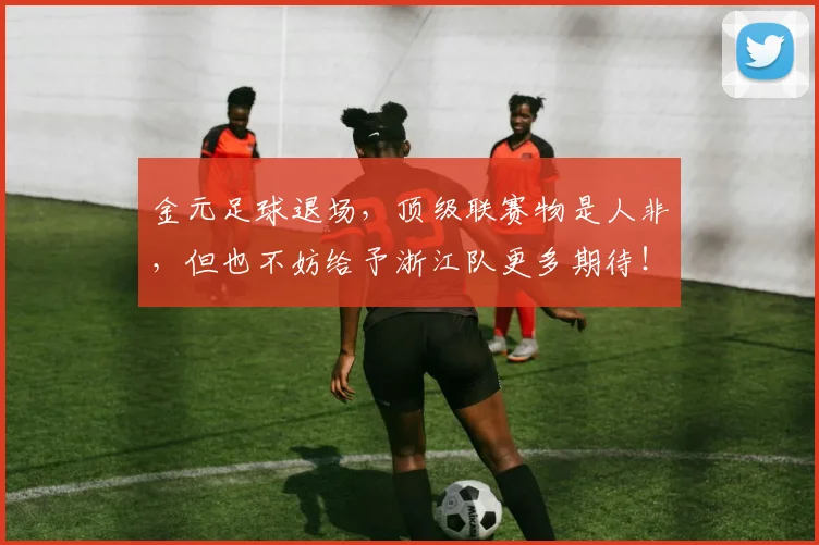 金元足球退场，顶级联赛物是人非，但也不妨给予浙江队更多期待！