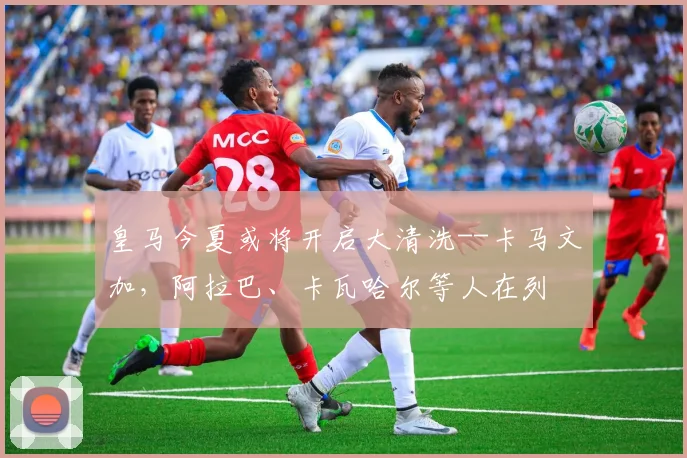皇马今夏或将开启大清洗--卡马文加，阿拉巴、卡瓦哈尔等人在列