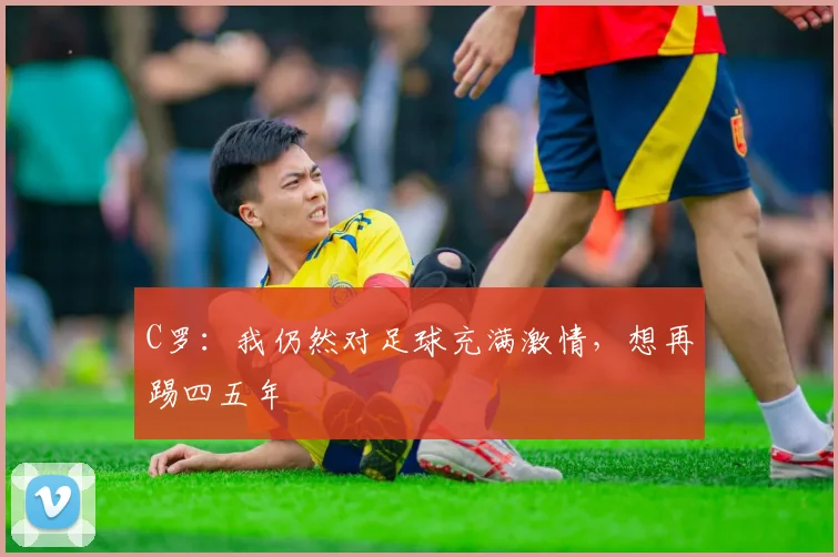 C罗：我仍然对足球充满激情，想再踢四五年